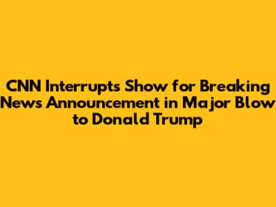 CNN Interrupts Show for Breaking News Announcement in Major Blow to Donald Trump