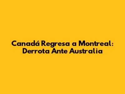 Canadá Regresa a Montreal: Derrota Ante Australia