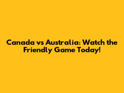 Canada vs Australia: Watch the Friendly Game Today!