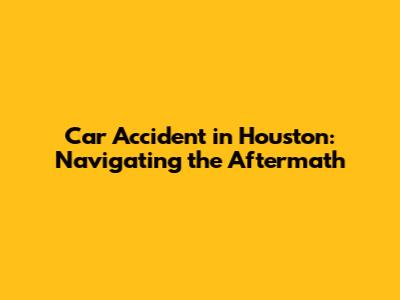 Car Accident in Houston: Navigating the Aftermath
