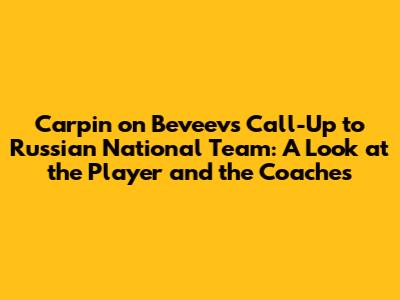 Carpin on Beveev's Call-Up to Russian National Team: A Look at the Player and the Coaches