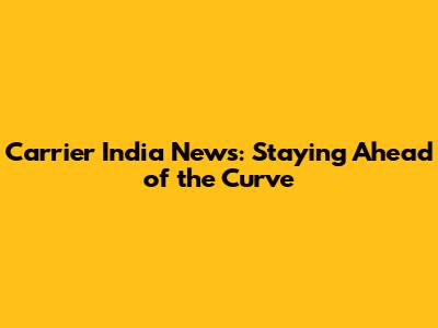 Carrier India News: Staying Ahead of the Curve