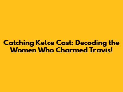 Catching Kelce Cast: Decoding the Women Who Charmed Travis!