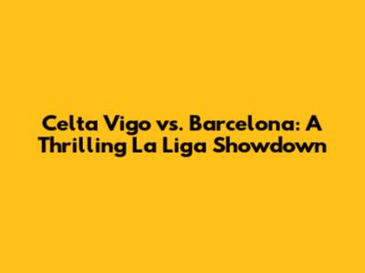 Celta Vigo vs. Barcelona: A Thrilling La Liga Showdown