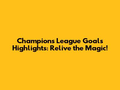 Champions League Goals Highlights: Relive the Magic!