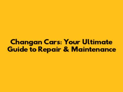 Changan Cars: Your Ultimate Guide to Repair & Maintenance