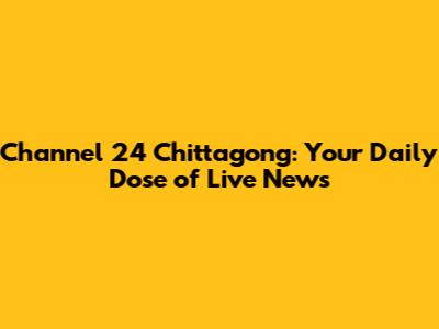 Channel 24 Chittagong: Your Daily Dose of Live News