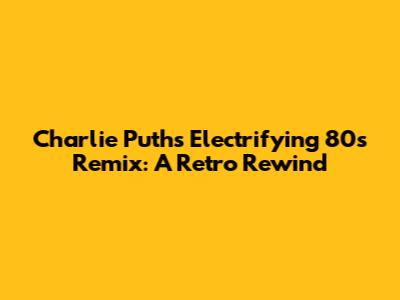 Charlie Puth's Electrifying 80s Remix: A Retro Rewind