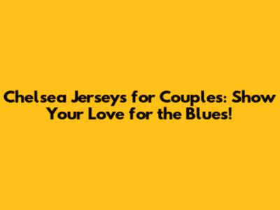 Chelsea Jerseys for Couples: Show Your Love for the Blues!