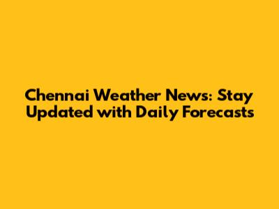 Chennai Weather News: Stay Updated with Daily Forecasts