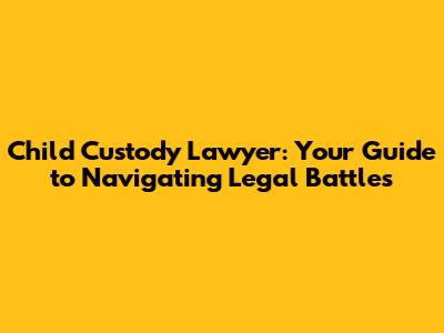 Child Custody Lawyer: Your Guide to Navigating Legal Battles