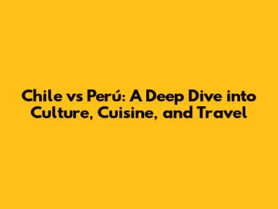 Chile vs Perú: A Deep Dive into Culture, Cuisine, and Travel