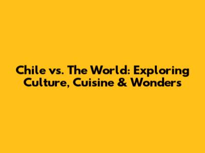 Chile vs. The World: Exploring Culture, Cuisine & Wonders
