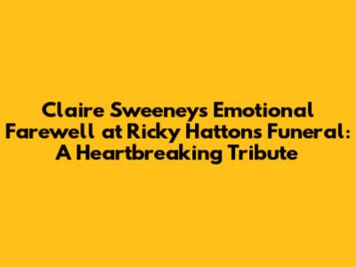 Claire Sweeney's Emotional Farewell at Ricky Hatton's Funeral: A Heartbreaking Tribute