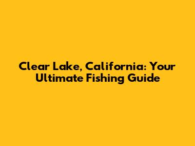 Clear Lake, California: Your Ultimate Fishing Guide