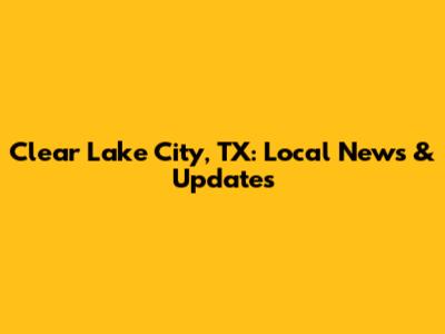 Clear Lake City, TX: Local News & Updates