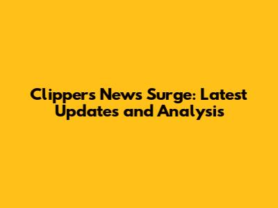 Clippers News Surge: Latest Updates and Analysis