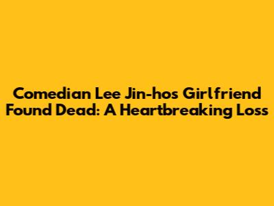 Comedian Lee Jin-ho's Girlfriend Found Dead: A Heartbreaking Loss