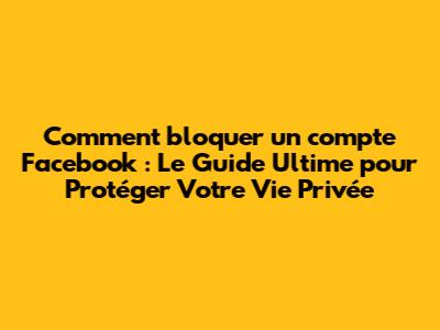 Comment bloquer un compte Facebook : Le Guide Ultime pour Protéger Votre Vie Privée
