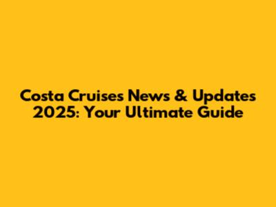 Costa Cruises News & Updates 2025: Your Ultimate Guide
