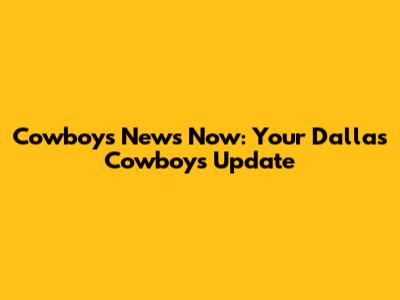 Cowboys News Now: Your Dallas Cowboys Update