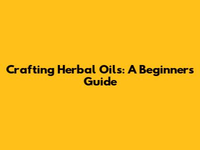 Crafting Herbal Oils: A Beginner's Guide