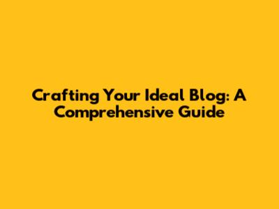 Crafting Your Ideal Blog: A Comprehensive Guide