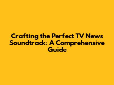 Crafting the Perfect TV News Soundtrack: A Comprehensive Guide