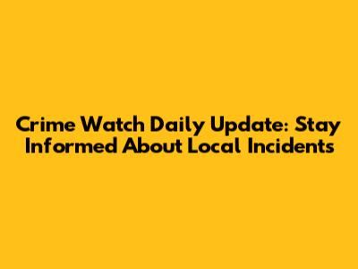 Crime Watch Daily Update: Stay Informed About Local Incidents