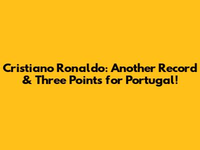 Cristiano Ronaldo: Another Record & Three Points for Portugal!