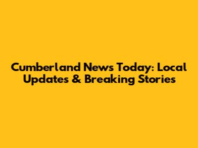 Cumberland News Today: Local Updates & Breaking Stories