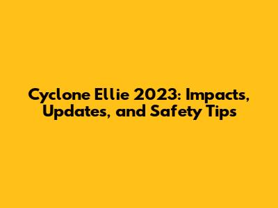 Cyclone Ellie 2023: Impacts, Updates, and Safety Tips