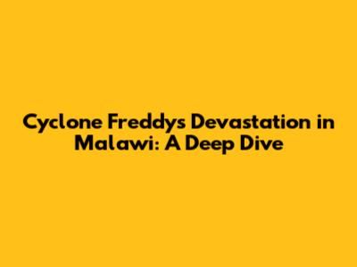 Cyclone Freddy's Devastation in Malawi: A Deep Dive