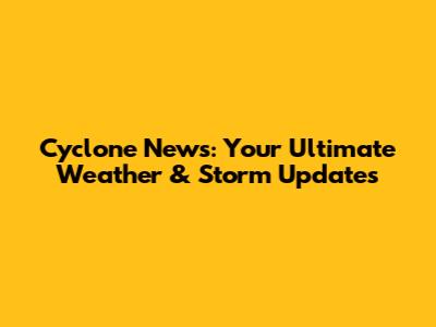 Cyclone News: Your Ultimate Weather & Storm Updates