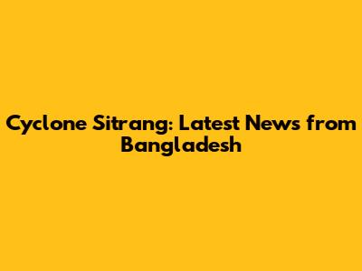 Cyclone Sitrang: Latest News from Bangladesh