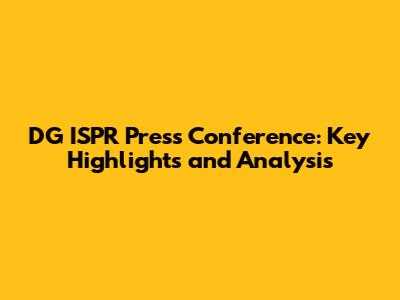 DG ISPR Press Conference: Key Highlights and Analysis