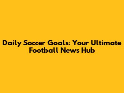 Daily Soccer Goals: Your Ultimate Football News Hub