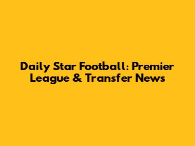 Daily Star Football: Premier League & Transfer News
