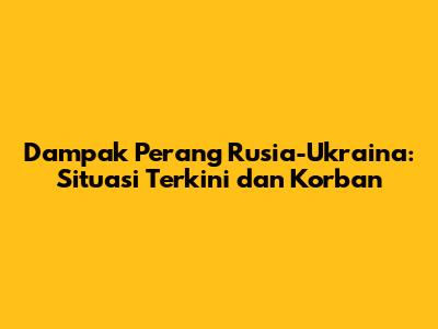 Dampak Perang Rusia-Ukraina: Situasi Terkini dan Korban