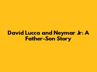 David Lucca and Neymar Jr: A Father-Son Story