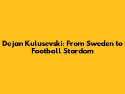 Dejan Kulusevski: From Sweden to Football Stardom