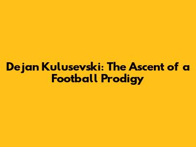 Dejan Kulusevski: The Ascent of a Football Prodigy