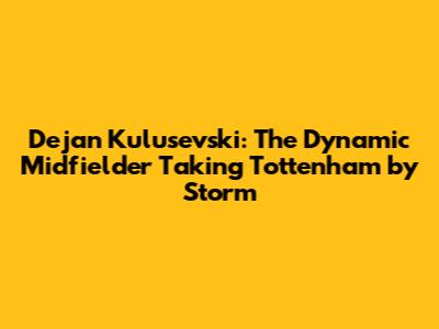 Dejan Kulusevski: The Dynamic Midfielder Taking Tottenham by Storm