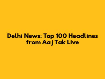 Delhi News: Top 100 Headlines from Aaj Tak Live