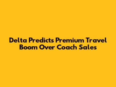 Delta Predicts Premium Travel Boom Over Coach Sales