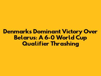 Denmark's Dominant Victory Over Belarus: A 6-0 World Cup Qualifier Thrashing