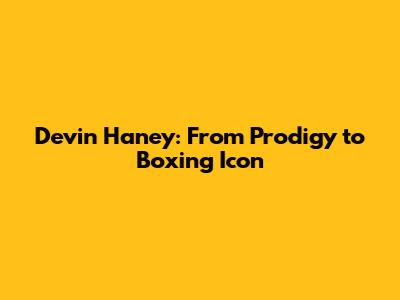 Devin Haney: From Prodigy to Boxing Icon