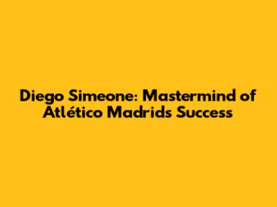 Diego Simeone: Mastermind of Atlético Madrid's Success