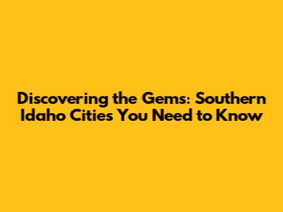 Discovering the Gems: Southern Idaho Cities You Need to Know