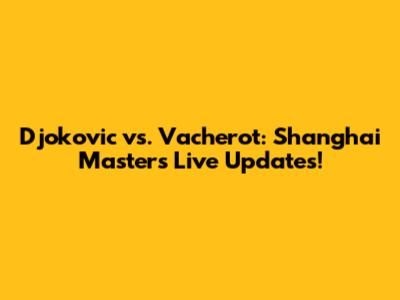 Djokovic vs. Vacherot: Shanghai Masters Live Updates!